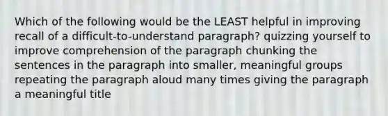 Which of the following would be the LEAST helpful in improving recall of a difficult-to-understand paragraph? quizzing yourself to improve comprehension of the paragraph chunking the sentences in the paragraph into smaller, meaningful groups repeating the paragraph aloud many times giving the paragraph a meaningful title