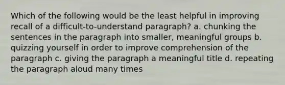 Which of the following would be the least helpful in improving recall of a difficult-to-understand paragraph? a. chunking the sentences in the paragraph into smaller, meaningful groups b. quizzing yourself in order to improve comprehension of the paragraph c. giving the paragraph a meaningful title d. repeating the paragraph aloud many times