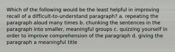 Which of the following would be the least helpful in improving recall of a difficult-to-understand paragraph? a. repeating the paragraph aloud many times b. chunking the sentences in the paragraph into smaller, meaningful groups c. quizzing yourself in order to improve comprehension of the paragraph d. giving the paragraph a meaningful title