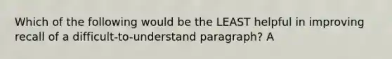 Which of the following would be the LEAST helpful in improving recall of a difficult-to-understand paragraph? A