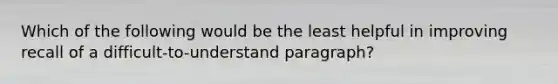 Which of the following would be the least helpful in improving recall of a difficult-to-understand paragraph?