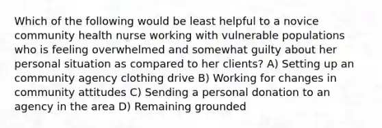 Which of the following would be least helpful to a novice community health nurse working with vulnerable populations who is feeling overwhelmed and somewhat guilty about her personal situation as compared to her clients? A) Setting up an community agency clothing drive B) Working for changes in community attitudes C) Sending a personal donation to an agency in the area D) Remaining grounded