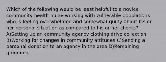 Which of the following would be least helpful to a novice community health nurse working with vulnerable populations who is feeling overwhelmed and somewhat guilty about his or her personal situation as compared to his or her clients? A)Setting up an community agency clothing drive collection B)Working for changes in community attitudes C)Sending a personal donation to an agency in the area D)Remaining grounded