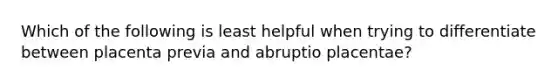 Which of the following is least helpful when trying to differentiate between placenta previa and abruptio placentae?