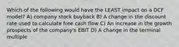 Which of the following would have the LEAST impact on a DCF model? A) company stock buyback B) A change in the discount rate used to calculate free cash flow C) An increase in the growth prospects of the company's EBIT D) A change in the terminal multiple