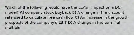 Which of the following would have the LEAST impact on a DCF model? A) company stock buyback B) A change in the discount rate used to calculate free cash flow C) An increase in the growth prospects of the company's EBIT D) A change in the terminal multiple