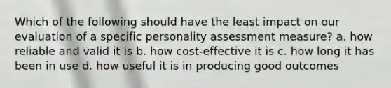 Which of the following should have the least impact on our evaluation of a specific personality assessment measure? a. how reliable and valid it is b. how cost-effective it is c. how long it has been in use d. how useful it is in producing good outcomes