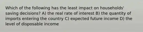 Which of the following has the least impact on households' saving decisions? A) the real rate of interest B) the quantity of imports entering the country C) expected future income D) the level of disposable income