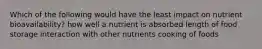 Which of the following would have the least impact on nutrient bioavailability? how well a nutrient is absorbed length of food storage interaction with other nutrients cooking of foods