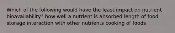 Which of the following would have the least impact on nutrient bioavailability? how well a nutrient is absorbed length of food storage interaction with other nutrients cooking of foods