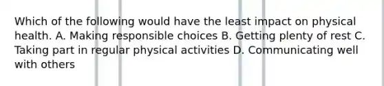 Which of the following would have the least impact on physical health. A. Making responsible choices B. Getting plenty of rest C. Taking part in regular physical activities D. Communicating well with others