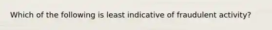 Which of the following is least indicative of fraudulent activity?