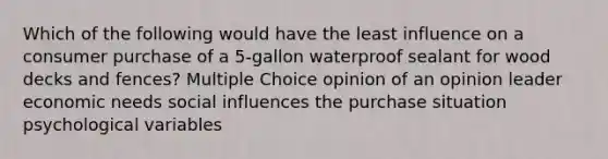 Which of the following would have the least influence on a consumer purchase of a 5-gallon waterproof sealant for wood decks and fences? Multiple Choice opinion of an opinion leader economic needs social influences the purchase situation psychological variables