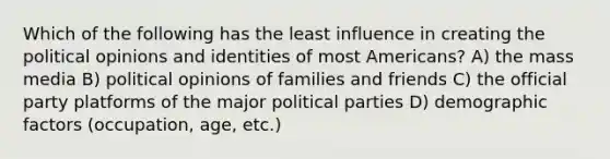 Which of the following has the least influence in creating the political opinions and identities of most Americans? A) the mass media B) political opinions of families and friends C) the official party platforms of the major political parties D) demographic factors (occupation, age, etc.)