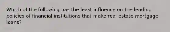 Which of the following has the least influence on the lending policies of financial institutions that make real estate mortgage loans?