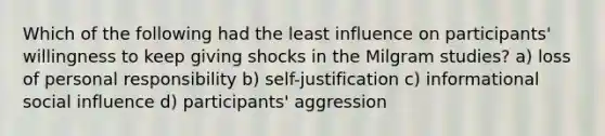 Which of the following had the least influence on participants' willingness to keep giving shocks in the Milgram studies? a) loss of personal responsibility b) self-justification c) informational social influence d) participants' aggression