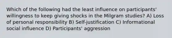 Which of the following had the least influence on participants' willingness to keep giving shocks in the Milgram studies? A) Loss of personal responsibility B) Self-justification C) Informational social influence D) Participants' aggression