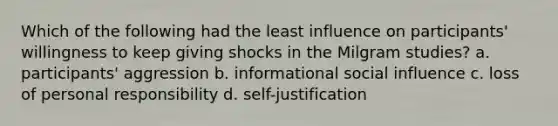 Which of the following had the least influence on participants' willingness to keep giving shocks in the Milgram studies? a. participants' aggression b. informational social influence c. loss of personal responsibility d. self-justification