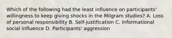 Which of the following had the least influence on participants' willingness to keep giving shocks in the Milgram studies? A. Loss of personal responsibility B. Self-justification C. Informational social influence D. Participants' aggression