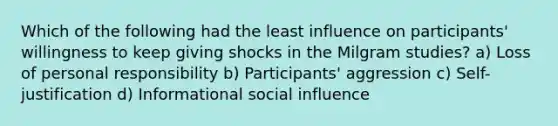 Which of the following had the least influence on participants' willingness to keep giving shocks in the Milgram studies? a) Loss of personal responsibility b) Participants' aggression c) Self-justification d) Informational social influence