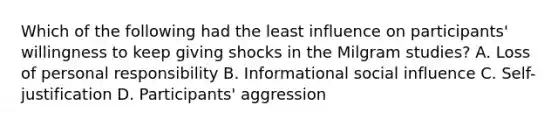 Which of the following had the least influence on participants' willingness to keep giving shocks in the Milgram studies? A. Loss of personal responsibility B. Informational social influence C. Self-justification D. Participants' aggression