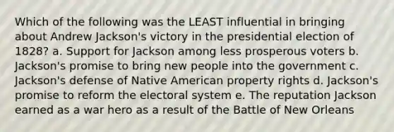 Which of the following was the LEAST influential in bringing about Andrew Jackson's victory in the presidential election of 1828? a. Support for Jackson among less prosperous voters b. Jackson's promise to bring new people into the government c. Jackson's defense of Native American property rights d. Jackson's promise to reform the electoral system e. The reputation Jackson earned as a war hero as a result of the Battle of New Orleans