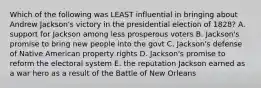 Which of the following was LEAST influential in bringing about Andrew Jackson's victory in the presidential election of 1828? A. support for Jackson among less prosperous voters B. Jackson's promise to bring new people into the govt C. Jackson's defense of Native American property rights D. Jackson's promise to reform the electoral system E. the reputation Jackson earned as a war hero as a result of the Battle of New Orleans