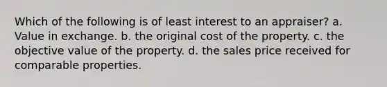 Which of the following is of least interest to an appraiser? a. Value in exchange. b. the original cost of the property. c. the objective value of the property. d. the sales price received for comparable properties.