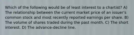 Which of the following would be of least interest to a chartist? A) The relationship between the current market price of an issuer's common stock and most recently reported earnings per share. B) The volume of shares traded during the past month. C) The short interest. D) The advance-decline line.