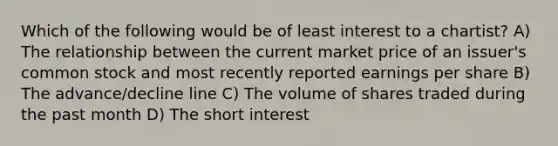 Which of the following would be of least interest to a chartist? A) The relationship between the current market price of an issuer's common stock and most recently reported earnings per share B) The advance/decline line C) The volume of shares traded during the past month D) The short interest