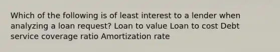 Which of the following is of least interest to a lender when analyzing a loan request? Loan to value Loan to cost Debt service coverage ratio Amortization rate