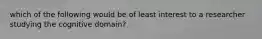 which of the following would be of least interest to a researcher studying the cognitive domain?