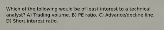 Which of the following would be of least interest to a technical analyst? A) Trading volume. B) PE ratio. C) Advance/decline line. D) Short interest ratio.