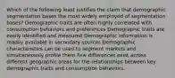 Which of the following least justifies the claim that demographic segmentation bases the most widely employed of segmentation bases? Demographic traits are often highly correlated with consumption behaviors and preferences Demographic traits are easily identified and measured Demographic information is readily available in secondary sources Demographic characteristics can be used to segment markets and simultaneously profile them Few differences exist across different geographic areas for the relationships between key demographic traits and consumption behaviors.