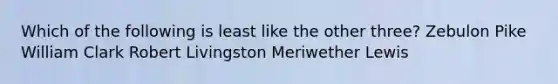 Which of the following is least like the other three? Zebulon Pike William Clark Robert Livingston Meriwether Lewis