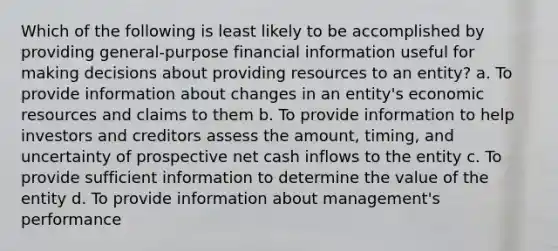 Which of the following is least likely to be accomplished by providing general-purpose financial information useful for making decisions about providing resources to an entity? a. To provide information about changes in an entity's economic resources and claims to them b. To provide information to help investors and creditors assess the amount, timing, and uncertainty of prospective net cash inflows to the entity c. To provide sufficient information to determine the value of the entity d. To provide information about management's performance