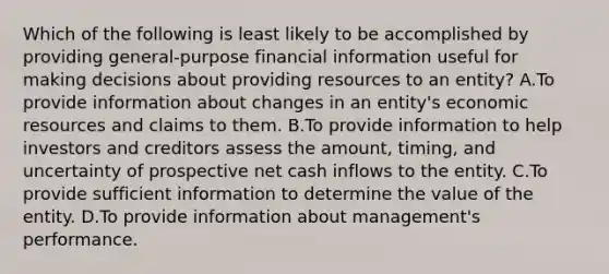 Which of the following is least likely to be accomplished by providing general-purpose financial information useful for making decisions about providing resources to an entity? A.To provide information about changes in an entity's economic resources and claims to them. B.To provide information to help investors and creditors assess the amount, timing, and uncertainty of prospective net cash inflows to the entity. C.To provide sufficient information to determine the value of the entity. D.To provide information about management's performance.