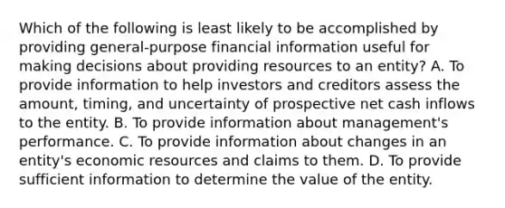 Which of the following is least likely to be accomplished by providing general-purpose financial information useful for making decisions about providing resources to an entity? A. To provide information to help investors and creditors assess the amount, timing, and uncertainty of prospective net cash inflows to the entity. B. To provide information about management's performance. C. To provide information about changes in an entity's economic resources and claims to them. D. To provide sufficient information to determine the value of the entity.