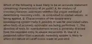 Which of the following is least likely to be an accurate statement concerning characteristics of an audit? A. An analysis of inventory turnover addresses whether the proper method of determining inventory costs - as contrasted to market values - is being applied. B. Characteristics of the double-entry bookkeeping system make it possible to test for overstated sales when tests of accounts receivable are being performed. C. The direction of tests for overstatement errors is generally directed from the recorded entry to source documents. D. Use of a perpetual rather than a periodic inventory system is likely to affect the nature of cutoff errors made at year-end.