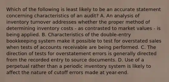 Which of the following is least likely to be an accurate statement concerning characteristics of an audit? A. An analysis of inventory turnover addresses whether the proper method of determining inventory costs - as contrasted to market values - is being applied. B. Characteristics of the double-entry bookkeeping system make it possible to test for overstated sales when tests of accounts receivable are being performed. C. The direction of tests for overstatement errors is generally directed from the recorded entry to source documents. D. Use of a perpetual rather than a periodic inventory system is likely to affect the nature of cutoff errors made at year-end.