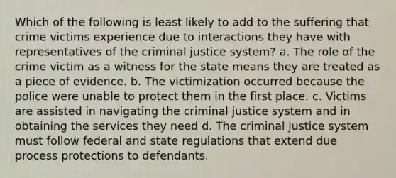 Which of the following is least likely to add to the suffering that crime victims experience due to interactions they have with representatives of the criminal justice system? a. The role of the crime victim as a witness for the state means they are treated as a piece of evidence. b. The victimization occurred because the police were unable to protect them in the first place. c. Victims are assisted in navigating the criminal justice system and in obtaining the services they need d. The criminal justice system must follow federal and state regulations that extend due process protections to defendants.