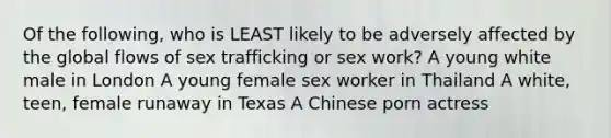 Of the following, who is LEAST likely to be adversely affected by the global flows of sex trafficking or sex work? A young white male in London A young female sex worker in Thailand A white, teen, female runaway in Texas A Chinese porn actress