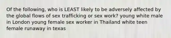 Of the following, who is LEAST likely to be adversely affected by the global flows of sex trafficking or sex work? young white male in London young female sex worker in Thailand white teen female runaway in texas