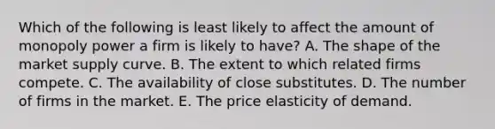 Which of the following is least likely to affect the amount of monopoly power a firm is likely to​ have? A. The shape of the market supply curve. B. The extent to which related firms compete. C. The availability of close substitutes. D. The number of firms in the market. E. The price elasticity of demand.