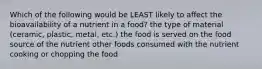 Which of the following would be LEAST likely to affect the bioavailability of a nutrient in a food? the type of material (ceramic, plastic, metal, etc.) the food is served on the food source of the nutrient other foods consumed with the nutrient cooking or chopping the food