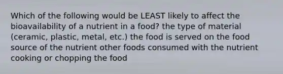 Which of the following would be LEAST likely to affect the bioavailability of a nutrient in a food? the type of material (ceramic, plastic, metal, etc.) the food is served on the food source of the nutrient other foods consumed with the nutrient cooking or chopping the food