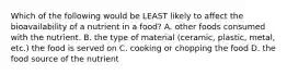 Which of the following would be LEAST likely to affect the bioavailability of a nutrient in a food? A. other foods consumed with the nutrient. B. the type of material (ceramic, plastic, metal, etc.) the food is served on C. cooking or chopping the food D. the food source of the nutrient