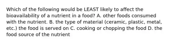 Which of the following would be LEAST likely to affect the bioavailability of a nutrient in a food? A. other foods consumed with the nutrient. B. the type of material (ceramic, plastic, metal, etc.) the food is served on C. cooking or chopping the food D. the food source of the nutrient