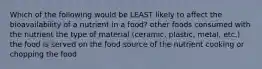 Which of the following would be LEAST likely to affect the bioavailability of a nutrient in a food? other foods consumed with the nutrient the type of material (ceramic, plastic, metal, etc.) the food is served on the food source of the nutrient cooking or chopping the food