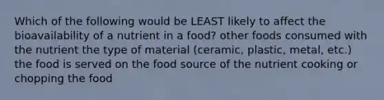 Which of the following would be LEAST likely to affect the bioavailability of a nutrient in a food? other foods consumed with the nutrient the type of material (ceramic, plastic, metal, etc.) the food is served on the food source of the nutrient cooking or chopping the food